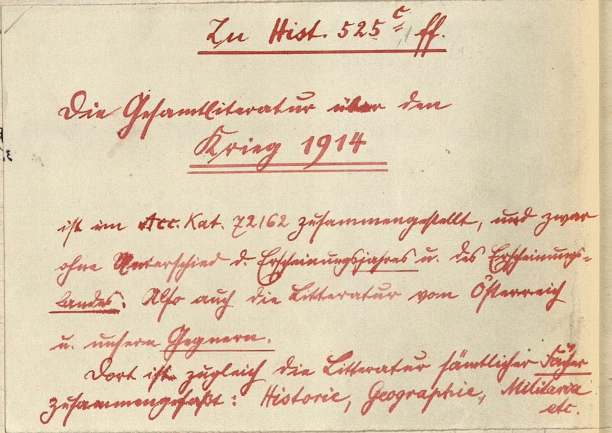 Zu Hist 525 c ff Die Gesamtliteratur über den Krieg 1914 ist im Acc. Kat. 72162 zusammengestellt, und zwar ohne Unterschied des Erscheinungsjahres u. Erscheinungslandes. Also auch die Litteratur von Österreich und unseren Gegnern. Dort ist zugleich die Litteratur sämtlicher Fächer zusammengefaßt: Historie, Geographie, Militaria etc.